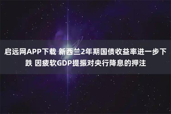 启远网APP下载 新西兰2年期国债收益率进一步下跌 因疲软GDP提振对央行降息的押注