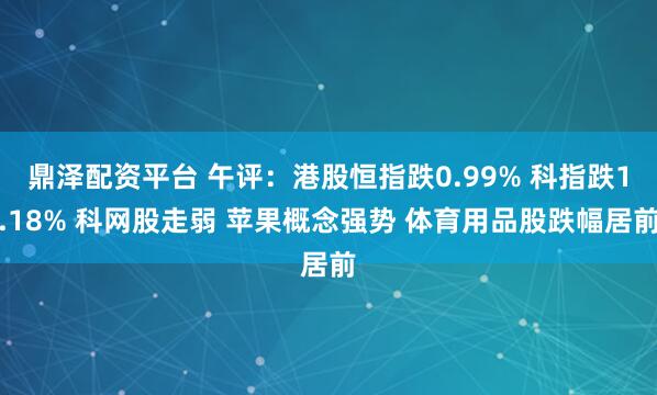 鼎泽配资平台 午评：港股恒指跌0.99% 科指跌1.18% 科网股走弱 苹果概念强势 体育用品股跌幅居前