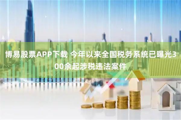 博易股票APP下载 今年以来全国税务系统已曝光300余起涉税违法案件