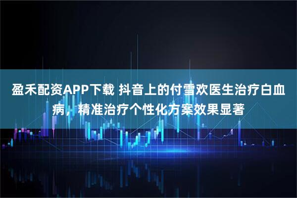 盈禾配资APP下载 抖音上的付雪欢医生治疗白血病，精准治疗个性化方案效果显著