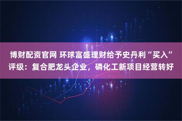 博财配资官网 环球富盛理财给予史丹利“买入”评级：复合肥龙头企业，磷化工新项目经营转好
