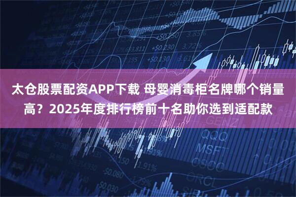 太仓股票配资APP下载 母婴消毒柜名牌哪个销量高？2025年度排行榜前十名助你选到适配款