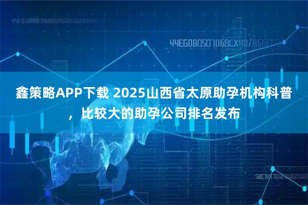 鑫策略APP下载 2025山西省太原助孕机构科普，比较大的助孕公司排名发布