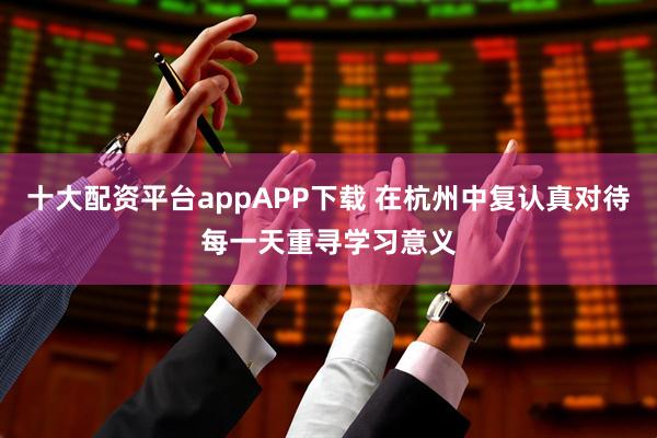 十大配资平台appAPP下载 在杭州中复认真对待每一天重寻学习意义