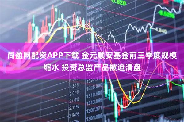 尚盈网配资APP下载 金元顺安基金前三季度规模缩水 投资总监产品被迫清盘