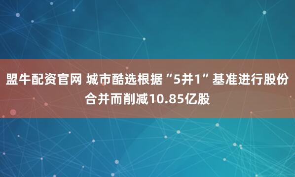 盟牛配资官网 城市酷选根据“5并1”基准进行股份合并而削减10.85亿股